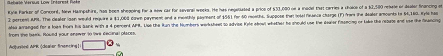 Rebate Versus Low Interest Rate 
Kyle Parker of Concord, New Hampshire, has been shopping for a new car for several weeks. He has negotiated a price of $33,000 on a model that carries a choice of a $2,500 rebate or dealer financing at
2 percent APR. The dealer loan would require a $1,000 down payment and a monthly payment of $561 for 60 months. Suppose that total finance charge (F) from the dealer amounts to $4,160. Kyle has 
also arranged for a loan from his bank with a 4 percent APR. Use the Run the Numbers worksheet to advise Kyle about whether he should use the dealer financing or take the rebate and use the financing 
from the bank. Round your answer to two decimal places. 
Adjusted APR (dealer financing):