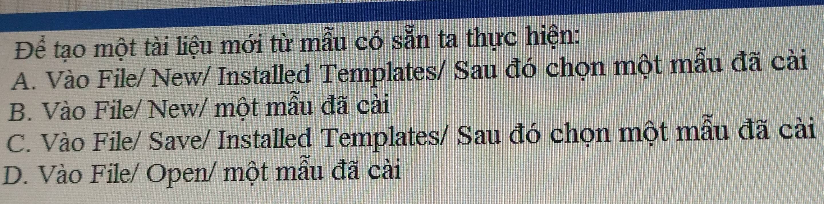 Để tạo một tài liệu mới từ mẫu có sẵn ta thực hiện:
A. Vào File/ New/ Installed Templates/ Sau đó chọn một mẫu đã cài
B. Vào File/ New/ một mẫu đã cài
C. Vào File/ Save/ Installed Templates/ Sau đó chọn một mẫu đã cài
D. Vào File/ Open/ một mẫu đã cài