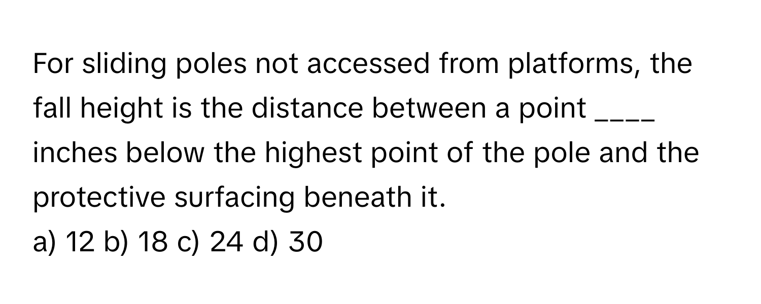 For sliding poles not accessed from platforms, the fall height is the distance between a point ____ inches below the highest point of the pole and the protective surfacing beneath it.

a) 12 b) 18 c) 24 d) 30