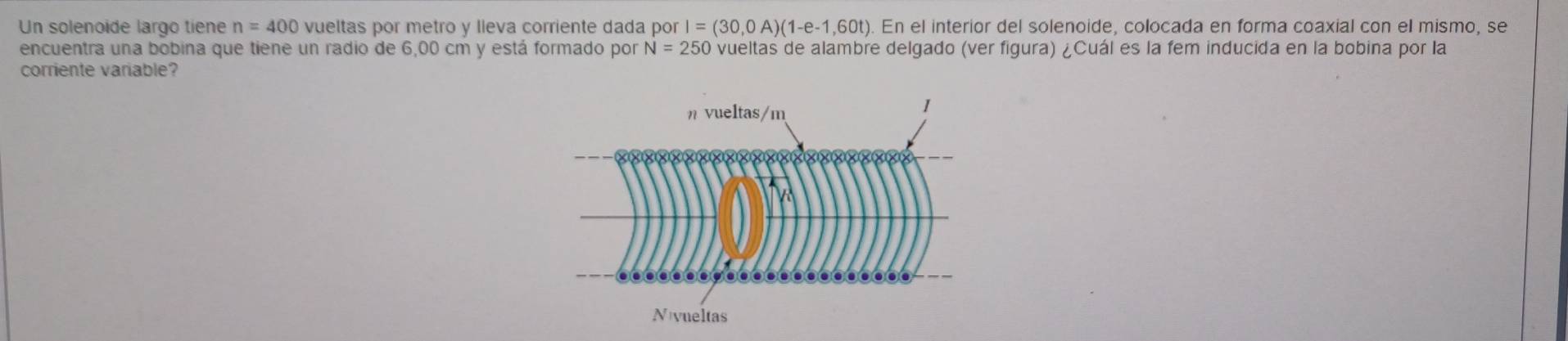 Un solenoide largo tiene n=400 vueltas por metro y lleva corriente dada porI=(30,0A)(1-e-1,60t) En el interior del solenoide, colocada en forma coaxial con el mismo, se 
encuentra una bobina que tiene un radio de 6,00 cm y está formado por N=250 vueltas de alambre delgado (ver figura) ¿Cuál es la fem inducida en la bobina por la 
corriente variable?