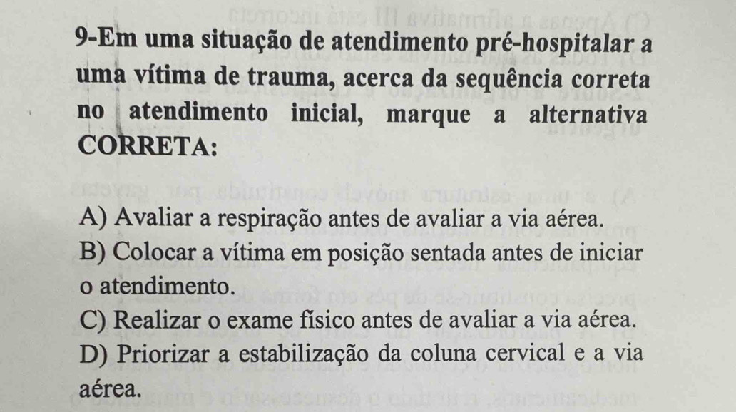 9-Em uma situação de atendimento pré-hospitalar a
uma vítima de trauma, acerca da sequência correta
no atendimento inicial, marque a alternativa
CORRETA:
A) Avaliar a respiração antes de avaliar a via aérea.
B) Colocar a vítima em posição sentada antes de iniciar
o atendimento.
C) Realizar o exame físico antes de avaliar a via aérea.
D) Priorizar a estabilização da coluna cervical e a via
aérea.