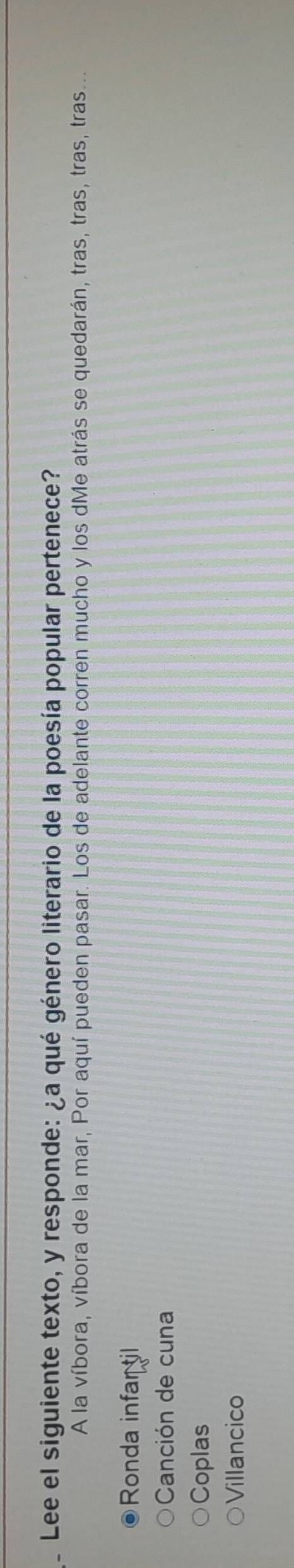 Lee el siguiente texto, y responde: ¿a qué género literario de la poesía popular pertenece?
A la víbora, víbora de la mar, Por aquí pueden pasar. Los de adelante corren mucho y los dMe atrás se quedarán, tras, tras, tras, tras...
Ronda infar til
Canción de cuna
Coplas
Villancico