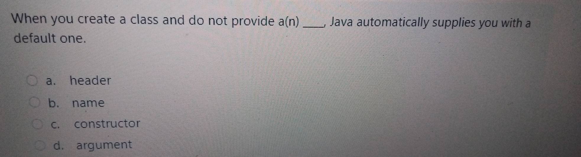 When you create a class and do not provide a(n) _, Java automatically supplies you with a
default one.
a. header
b. name
c. constructor
d. argument