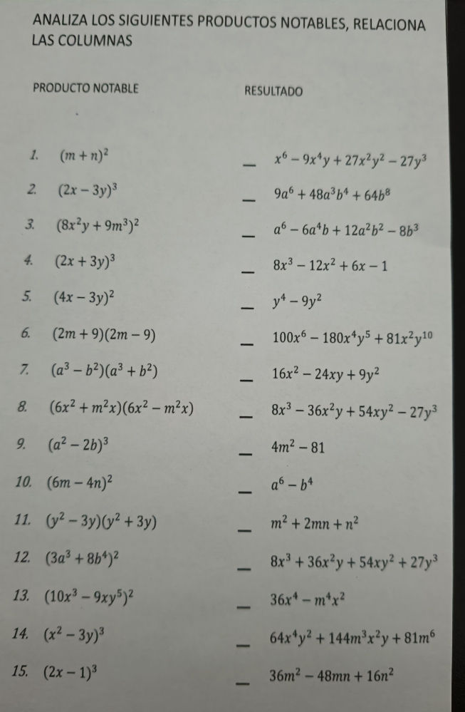 ANALIZA LOS SIGUIENTES PRODUCTOS NOTABLES, RELACIONA
LAS COLUMNAS
PRODUCTO NOTABLE RESULTADO
1. (m+n)^2
_ x^6-9x^4y+27x^2y^2-27y^3
2. (2x-3y)^3
_ 9a^6+48a^3b^4+64b^8
_
3. (8x^2y+9m^3)^2
a^6-6a^4b+12a^2b^2-8b^3
4. (2x+3y)^3
_ 8x^3-12x^2+6x-1
5. (4x-3y)^2
_ y^4-9y^2
6. (2m+9)(2m-9)
_ 100x^6-180x^4y^5+81x^2y^(10)
7. (a^3-b^2)(a^3+b^2) _ 16x^2-24xy+9y^2
8. (6x^2+m^2x)(6x^2-m^2x) _ 8x^3-36x^2y+54xy^2-27y^3
9. (a^2-2b)^3 _ 4m^2-81
10. (6m-4n)^2 _ a^6-b^4
11. (y^2-3y)(y^2+3y) _ m^2+2mn+n^2
12. (3a^3+8b^4)^2
_ 8x^3+36x^2y+54xy^2+27y^3
13. (10x^3-9xy^5)^2 _ 36x^4-m^4x^2
14. (x^2-3y)^3 _ 64x^4y^2+144m^3x^2y+81m^6
_
15. (2x-1)^3
36m^2-48mn+16n^2