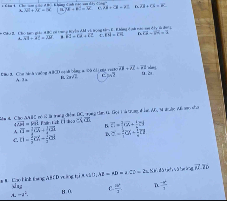 Cho tam giác ABC. Khẳng định nào sau đây đùng? overline AB+overline CA=overline BC
A. vector AB+vector AC=vector BC B. vector AB+vector BC=vector AC C. overline AB+overline CB=overline AC D.
# Cầu 2. Cho tam giác ABC có trung tuyển AM và trọng tâm G. Khẳng định nào sau đây là đùng
A. vector AB+vector AC=vector AM. B. vector BC=vector GA+vector GC C. vector BM=vector CM. D. vector CA+vector CM=vector 0.
Câu 3. Cho hình vuông ABCD cạnh bằng a. Độ ài của vecto vector AB+vector AC+vector AD D. 2a. bàng
A. 3a B. 2asqrt(2). C. asqrt(2)
Câu 4. Cho △ ABC có E là trung điểm BC, trọng tâm G. Gọi I là trung điểm AG, M thuộc AB sao cho
4overline AM=vector MB. Phân tích CI theo vector CA,vector CB.
A. vector CI= 2/3 vector CA+ 1/3 vector CB. B. overline CI= 2/5 vector CA+ 1/6 vector CB.
C. vector CI= 2/3 vector CA+ 1/2 vector CB. D. vector CI= 2/3 vector CA+ 1/6 vector CB.
Su 5. Cho hình thang ABCD vuông tại A và D; AB=AD=a,CD=2a. Khi đó tích vô hướng vector AC.vector BD
bằng D.  (-a^2)/2 .
A. -a^2.
B. 0. C.  3a^2/2 .