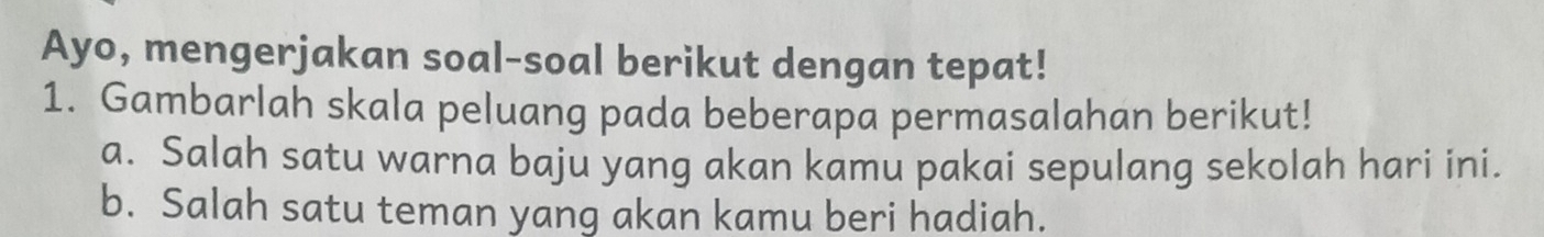 Ayo, mengerjakan soal-soal berikut dengan tepat! 
1. Gambarlah skala peluang pada beberapa permasalahan berikut! 
a. Salah satu warna baju yang akan kamu pakai sepulang sekolah hari ini. 
b. Salah satu teman yang akan kamu beri hadiah.