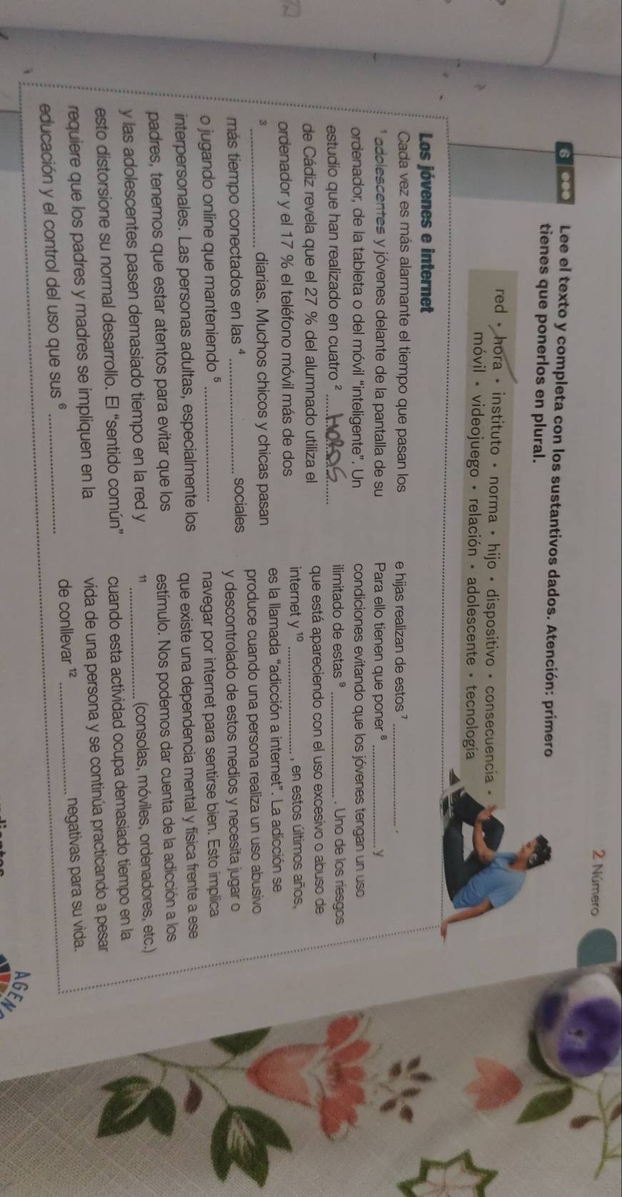 Número
6000 Lee el texto y completa con los sustantivos dados. Atención: primero
tienes que ponerlos en plural.
red • hora • instituto • norma • hijo • dispositivo • consecuencia «
móvil - videojuego - relación - adolescente - tecnología
Los jóvenes e internet
Cada vez es más alarmante el tiempo que pasan los e hijas realizan de estos '_
* adolescentes y jóvenes delante de la pantalla de su  Para ello tienen que poner _ y
ordenador, de la tableta o del móvil “inteligente”. Un condiciones evitando que los jóvenes tengan un uso
estudio que han realizado en cuatro ² _ilimitado de estas ° _. Uno de los riesgos
de Cádiz revela que el 27 % del alumnado utiliza el que está apareciendo con el uso excesivo o abuso de
internet y^(10)
ordenador y el 17 % el teléfono móvil más de dos _, en estos últimos años,
3_ diarias. Muchos chicos y chicas pasan es la llamada “adicción a internet”. La adicción se
produce cuando una persona realiza un uso abusivo
más tiempo conectados en las  ª _sociales
y descontrolado de estos medios y necesita jugar o
o jugando online que manteniendo §_
navegar por internet para sentirse bien. Esto implica
interpersonales. Las personas adultas, especialmente los que existe una dependencia mental y física frente a ese
padres, tenemos que estar atentos para evitar que los estímulo. Nos podemos dar cuenta de la adicción a los
y las adolescentes pasen demasiado tiempo en la red y 11_
(consolas, móviles, ordenadores, etc.)
esto distorsione su normal desarrollo. El “sentido común” cuando esta actividad ocupa demasiado tiempo en la
requiere que los padres y madres se impliquen en la vida de una persona y se continúa practicando a pesar
educación y el control del uso que SUS^6 _de conllevar ¹² _negativas para su vida.
AGE