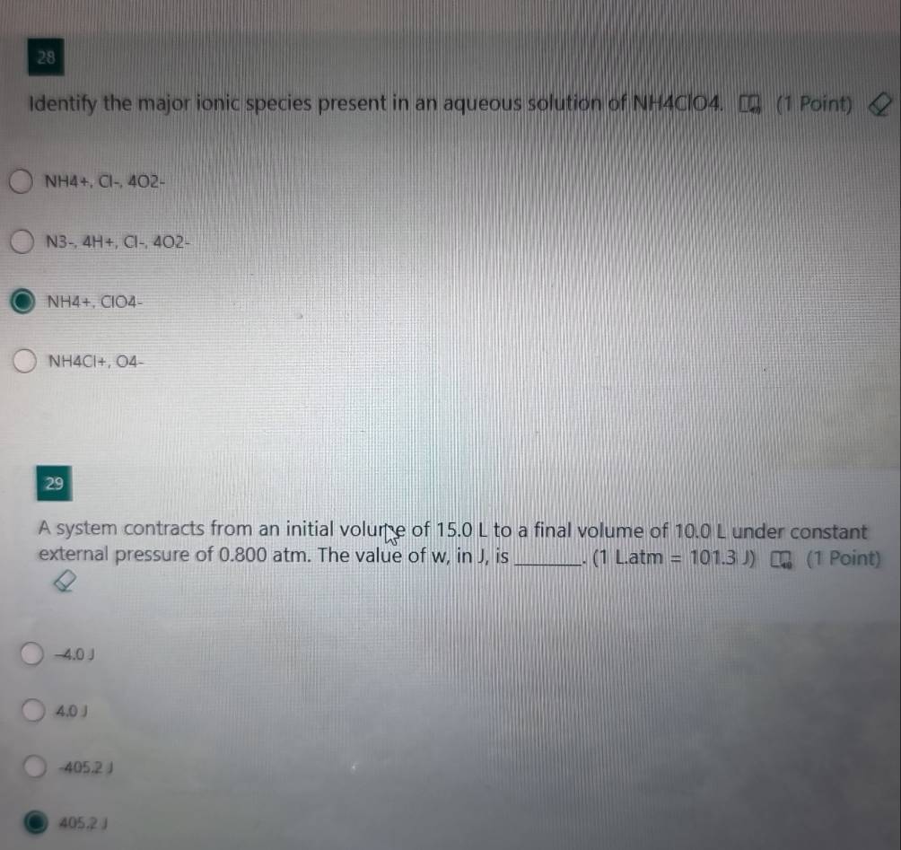 Identify the major ionic species present in an aqueous solution of NH4ClO4. (1 Point)
NH4+, Cl-, 4O2-
N3-, 4H +, Cl-, 4O2-
NH4+, ClO4-
NH4Cl+, O4-
29
A system contracts from an initial volume of 15.0 L to a final volume of 10.0 L under constant
external pressure of 0.800 atm. The value of w, in J, is _. (1 L.atm =101.3J) (1 Point)
-4.0 J
4.0 J
-405,2 J
405,2 J