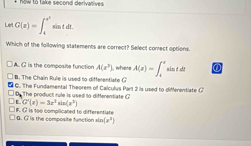 how to take second derivatives 
Let G(x)=∈t _4^((x^3))sin tdt. 
Which of the following statements are correct? Select correct options.
A. G is the composite function A(x^3) , where A(x)=∈t _4^(xsin tdt
①
B. The Chain Rule is used to differentiate G
C. The Fundamental Theorem of Calculus Part 2 is used to differentiate G
D. The product rule is used to differentiate G
E. G'(x)=3x^2)sin (x^3)
F. G is too complicated to differentiate
G. G is the composite function sin (x^3)