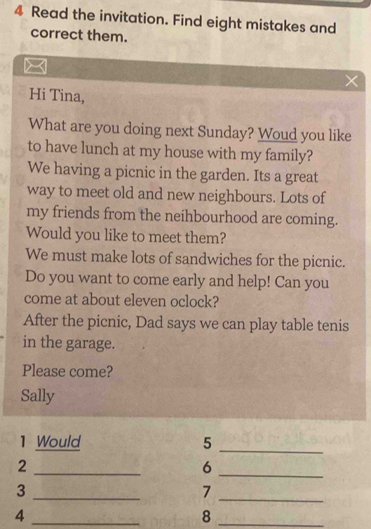 Read the invitation. Find eight mistakes and 
correct them. 
Hi Tina, 
What are you doing next Sunday? Woud you like 
to have lunch at my house with my family? 
We having a picnic in the garden. Its a great 
way to meet old and new neighbours. Lots of 
my friends from the neihbourhood are coming. 
Would you like to meet them? 
We must make lots of sandwiches for the picnic. 
Do you want to come early and help! Can you 
come at about eleven oclock? 
After the picnic, Dad says we can play table tenis 
in the garage. 
Please come? 
Sally 
1 Would 5_ 
_ 
2 
_ 
6 
_3 
_7 
_4 
_8