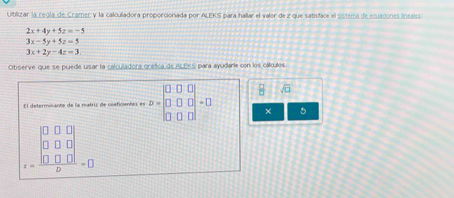 Utilizar la regla de Cramer y la calculadora proporcionada por ALEKS para hallar el valor de z que satisface el sistema de ecuaciones lineales:
2x+4y+5z=-5
3x-5y+5z=5
3x+2y-4z=3. 
Observe que se puede usar la calculadora gráfica de ALEKS para ayudarle con los cálculos. 
El determinante de la matriz de coeficientes es D=beginvmatrix 0&□ &□  □ &□ &□  □ &□ &□ endvmatrix =□  □ /□   sqrt(□ )
× 5
z=frac beginvmatrix 0&0&0 0&0&0 0&0&0endvmatrix b=0