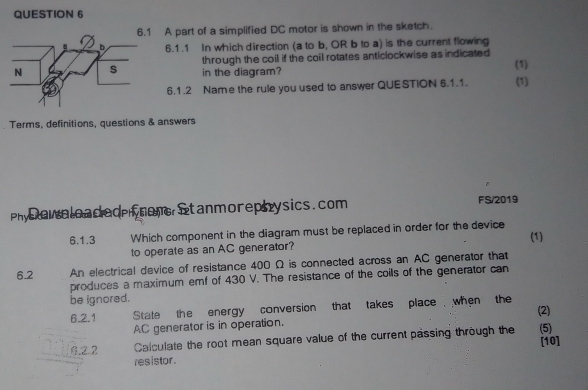 A part of a simplified DC motor is shown in the sketch. 
6.1.1 In which direction (a to b, OR b to a) is the current flowing 
through the coil if the coil rotates anticlockwise as indicated 
(1) 
in the diagram? (1) 
6.1.2 Name the rule you used to answer QUESTION 6.1.1. 
Terms, definitions, questions & answers 
Phy owaload ed hon stanmorephysics. com FS/2019 
6.1.3 Which component in the diagram must be replaced in order for the device 
(1) 
to operate as an AC generator? 
6.2 An electrical device of resistance 400 Ω is connected across an AC generator that 
produces a maximum emf of 430 V. The resistance of the coils of the generator can 
be ignored. 
6.2.1 State the energy conversion that takes place when the (2)
AC generator is in operation. 
6.2.2 Calculate the root mean square value of the current passing through the (5) 
[10] 
res istor .