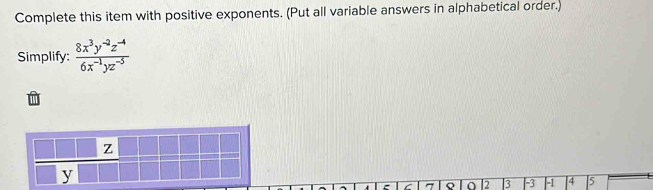 Complete this item with positive exponents. (Put all variable answers in alphabetical order.) 
Simplify:  (8x^3y^(-2)z^(-4))/6x^(-1)yz^(-5) 
z
y
C 7 Q I2 3 | -3 | -1 4 5