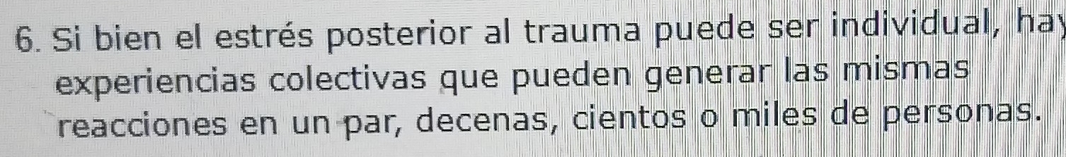 Si bien el estrés posterior al trauma puede ser individual, hay 
experiencias colectivas que pueden generar las mismas 
reacciones en un par, decenas, cientos o miles de personas.