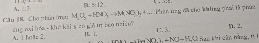 lệ a:b là
B. 5:12. C. 3.6.
A. 1:3. 
Câu 18. Cho phản ứng: M_2O_x+HNO_3to M(NO_3)_3+... Phản ứng đã cho không phải là phản
ứng oxi hóa - khứ khi x có giá trị bao nhiêu? D. 2.
C. 3.
A. 1 hoặc 2. B. 1.
+INOto Fe(NO_2)_2+NO+H_2O Sau khi cân bằng, tỉ l