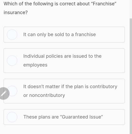 Which of the following is correct about “Franchise”
insurance?
It can only be sold to a franchise
Individual policies are issued to the
employees
It doesn’t matter if the plan is contributory
or noncontributory
These plans are “Guaranteed Issue”