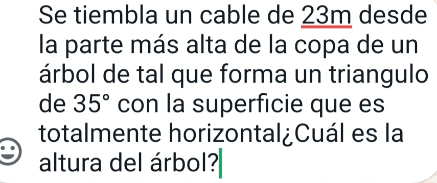 Se tiembla un cable de 23m desde 
la parte más alta de la copa de un 
árbol de tal que forma un triangulo 
de 35° con la superficie que es 
totalmente horizontal¿Cuál es la 
altura del árbol?