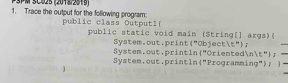 PSPM SC025 (2018/2019) 
1. Trace the output for the following program: 
public class Output1 
public static void main (String[] args) 
System.out.print("Objectt"); 
System.out.println("Orientednt"); 
System.out.println("Programming"); 