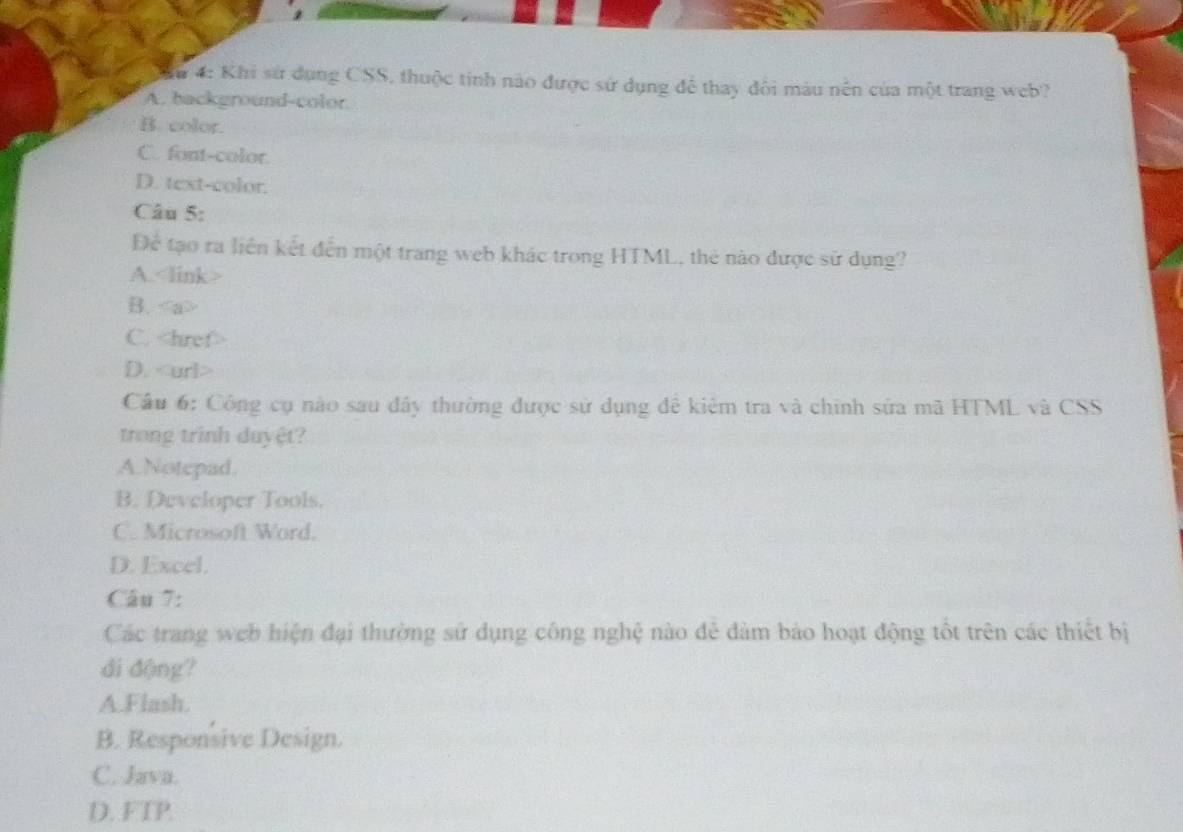 4: Khi sử dụng CSS, thuộc tinh nào được sử dụng để thay đôi màu nền của một trang web?
A. background-color
B. color.
C. font-color.
D. text-color.
Câu 5:
Để tạo ra liên kết đến một trang web khác trong HTML, thẻ nào được sử dụng?
A.
B.
C.
D.
Câu 6: Công cụ nào sau đầy thường được sử dụng để kiêm tra và chính sửa mã HTML và CSS
trong trình duyệt?
A.Notepad.
B. Developer Tools.
C. Microsoft Word.
D. Excel.
Câu 7:
Các trang web hiện đại thường sử dụng công nghệ nào đẻ đảm bảo hoạt động tốt trên các thiết bị
di động?
A.Flash.
B. Responsive Design.
C. Java.
D. FTP.