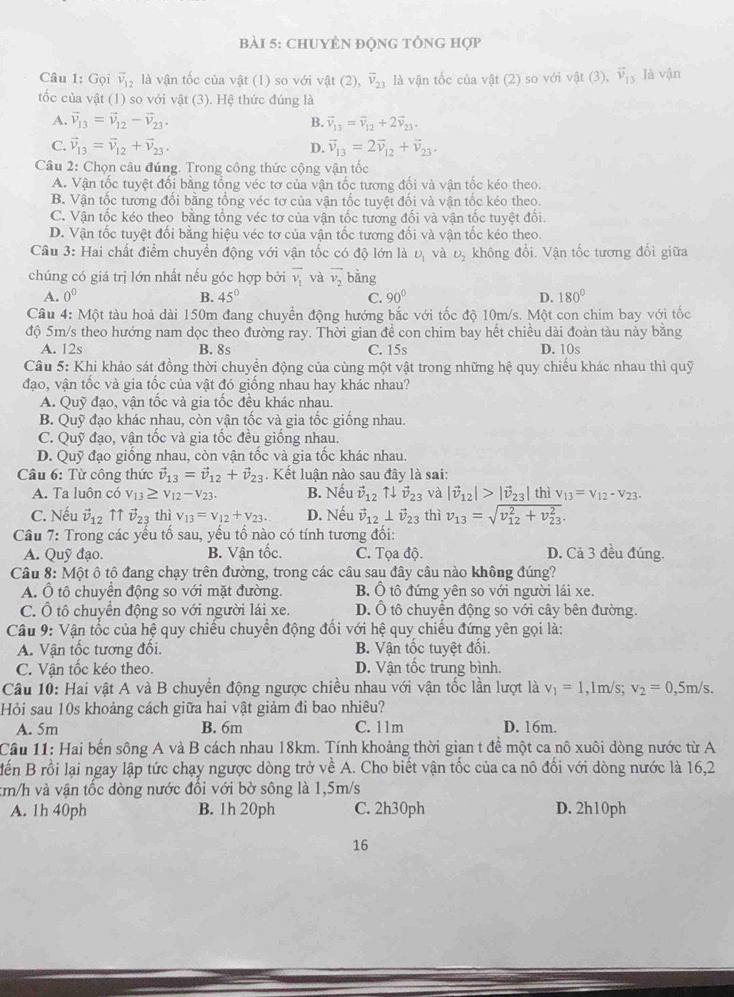 CHUYÊN độNG TÔNG Hợp
Câu 1: Gọi vector v_12 là vận tốc của vật (1) so với vật (2), vector v_23 là vận tốc của vật (2) so với vật (3), vector v_13 là vận
tốc của vật (1) so với vật (3). Hệ thức đúng là
A. vector v_13=vector v_12-vector v_23. B. vector v_13=vector v_12+2vector v_23.
C. vector v_13=vector v_12+vector v_23. vector v_13=2vector v_12+vector v_23.
D.
Câu 2: Chọn câu đúng. Trong công thức cộng vận tốc
A. Vận tốc tuyệt đối bằng tổng véc tơ của vận tốc tương đối và vận tốc kéo theo.
B. Vận tốc tương đối bằng tổng véc tơ của vận tốc tuyệt đối và vận tốc kéo theo.
C. Vận tốc kéo theo bằng tổng véc tơ của vận tốc tương đối và vận tốc tuyệt đối.
D. Vận tốc tuyệt đối bằng hiệu véc tơ của vận tốc tương đối và vận tốc kéo theo.
Câu 3: Hai chất điểm chuyển động với vận tốc có độ lớn là U_1 và U_2 không đổi. Vận tốc tương đối giữa
chúng có giá trị lớn nhất nếu góc hợp bởi overline v_1 và vector v_2 bǎng
A. 0^0 B. 45° C. 90° D. 180°
Câu 4: Một tàu hoả dài 150m đang chuyển động hướng bắc với tốc độ 10m/s. Một con chim bay với tốc
độ 5m/s theo hướng nam dọc theo đường ray. Thời gian đề con chim bay hết chiều dài đoàn tàu này bằng
A. 12s B. 8s C. 15s D. 10s
Câu 5: Khi khảo sát đồng thời chuyển động của cùng một vật trong những hệ quy chiếu khác nhau thì quỹ
đạo, vận tốc và gia tốc của vật đó giống nhau hay khác nhau?
A. Quỹ đạo, vận tốc và gia tốc đều khác nhau.
B. Quỹ đạo khác nhau, còn vận tốc và gia tốc giống nhau.
C. Quỹ đạo, vận tốc và gia tốc đều giống nhau.
D. Quỹ đạo giống nhau, còn vận tốc và gia tốc khác nhau.
Câu 6: Từ công thức vector v_13=vector v_12+vector v_23;. Kết luận nào sau đây là sai:
A. Ta luôn có V_13≥ V_12-V_23. B. Nếu vector v_12 ↑↓ vector v_23 và |vector v_12|>|vector v_23|
C. Nếu vector v_12 ↑↑ vector v_23 thì v_13=v_12+v_23. D. Nếu vector v_12⊥ vector v_23 thì v_13=sqrt (v_12)^2+v_(23)^2. thì V_13=V_12-V_23.
Câu 7: Trong các yếu tố sau, yếu tố nào có tính tương đối:
A. Quỹ đạo. B. Vận tốc. C. Tọa độ. D. Cả 3 đều đúng.
Câu 8: Một ô tô đang chạy trên đường, trong các câu sau đây câu nào không đúng?
A. Ô tô chuyển động so với mặt đường. B. Ô tô đứng yên so với người lái xe.
C. Ô tô chuyển động so với người lái xe. D. Ô tô chuyền động so với cây bên đường.
Câu 9: Vận tốc của hệ quy chiếu chuyển động đổi với hệ quy chiếu đứng yên gọi là:
A. Vận tốc tương đối. B. Vận tốc tuyệt đối.
C. Vận tốc kéo theo. D. Vận tốc trung bình.
Câu 10: Hai vật A và B chuyển động ngược chiều nhau với vận tốc lần lượt là v_1=1 ,1m/s; v_2=0, ,5m/s.
Hỏi sau 10s khoảng cách giữa hai vật giảm đi bao nhiêu?
A. 5m B. 6m C. 11m D. 16m.
Cầu 11: Hai bến sông A và B cách nhau 18km. Tính khoảng thời gian t đề một ca nô xuôi dòng nước từ A
Bến B rồi lại ngay lập tức chạy ngược dòng trở về A. Cho biết vận tốc của ca nô đổi với dòng nước là 16,2
km/h và vận tốc dòng nước đổi với bờ sông là 1,5m/s
A. 1h 40ph B. 1h 20ph C. 2h30ph D. 2h10ph
16