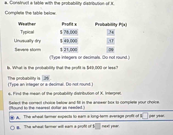 Construct a table with the probability distribution of X.
Complete the table below.
Weather Profit x Probability P(x)
Typical $ 78,000 .74
Unusually dry $ 49,000 .17
Severe storm $ 21,000 .09
(Type integers or decimals. Do not round.)
b. What is the probability that the profit is $49,000 or less?
The probability is . 26.
(Type an integer or a decimal. Do not round.)
c. Find the mean of the probability distribution of X. Interpret.
Select the correct choice below and fill in the answer box to complete your choice.
(Round to the nearest dollar as needed.)
A. The wheat farmer expects to earn a long-term average profit of $ per year.
B. The wheat farmer will earn a profit of $ next year.