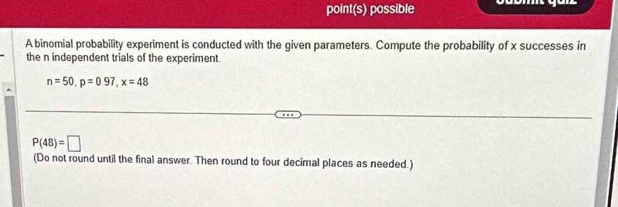 point(s) possible 
A binomial probability experiment is conducted with the given parameters. Compute the probability of x successes in 
the n independent trials of the experiment.
n=50, p=0.97, x=48
P(48)=□
(Do not round until the final answer. Then round to four decimal places as needed.)