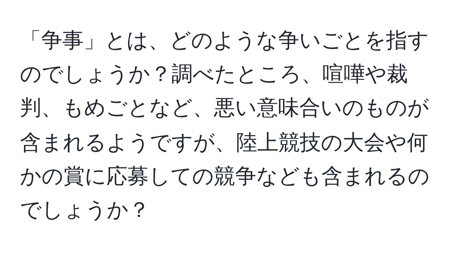 「争事」とは、どのような争いごとを指すのでしょうか？調べたところ、喧嘩や裁判、もめごとなど、悪い意味合いのものが含まれるようですが、陸上競技の大会や何かの賞に応募しての競争なども含まれるのでしょうか？