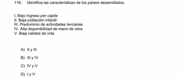 Identifica las características de los países desarrollados.
I. Bajo ingreso per capita
II. Baja población infantil
III. Predominio de actividades terciarias
IV. Alta disponibilidad de mano de obra
V. Baja calidad de vida
A)ⅡγⅢ
B)ⅢyⅣV
C) IV y V
D) I y V