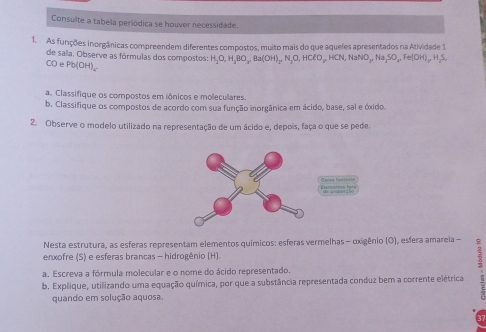 Consulte a tabela periódica se houver necessidade. 
1. As funções inorgânicas compreendem diferentes compostos, muito mais do que aqueles apresentados na Atividade 1 
de sala. Observe as fórmulas dos compostos: H_2O, H_3BO, Ba(OH)_2, N_2O, HClO, HCN, NaNO_3, Na_2SO_4, Fe(OH)_2, H_2S, 
CO e Pb(OH)_4
a. Classifique os compostos em iônicos e moleculares. 
b. Classifique os compostos de acordo com sua função inorgânica em ácido, base, sal e óxido. 
2. Observe o modelo utilizado na representação de um ácido e, depois, faça o que se pede. 

Nesta estrutura, as esferas representam elementos químicos: esferas vermelhas - oxigênio (O), esfera amareia - 
enxofre (S) e esferas brancas - hidrogênio (H). 
5 
a. Escreva a fórmula molecular e o nome do ácido representado. 
b. Explique, utilizando uma equação química, por que a substância representada conduz bem a corrente elétrica 
quando em solução aquosa.