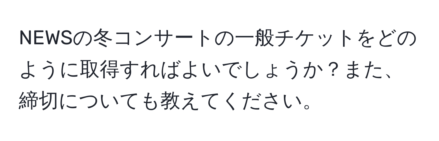 NEWSの冬コンサートの一般チケットをどのように取得すればよいでしょうか？また、締切についても教えてください。