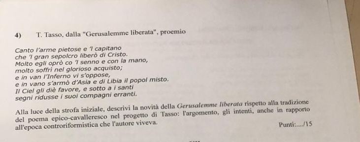 Tasso, dalla "Gerusalemme liberata", proemio 
Canto I’arme pietose e ‘I capitano 
che 'l gran sepolcro liberò di Cristo. 
Molto egli oprò co ‘I senno e con la mano, 
molto soffrì nel glorioso acquisto; 
e in van l’Inferno vi s’oppose, 
e in vano s’armò d’Asia e di Libia il popol misto. 
Il Ciel gli diè favore, e sotto a i santi 
segni ridusse i suoi compagni erranti. 
Alla luce della strofa iniziale, descrivi la novità della Gerusalemme liberata rispetto alla tradizione 
del poema epico-cavalleresco nel progetto di Tasso: l'argomento, gli intenti, anche in rapporto 
all'epoca controriformistica che l'autore viveva. Punti:..../15