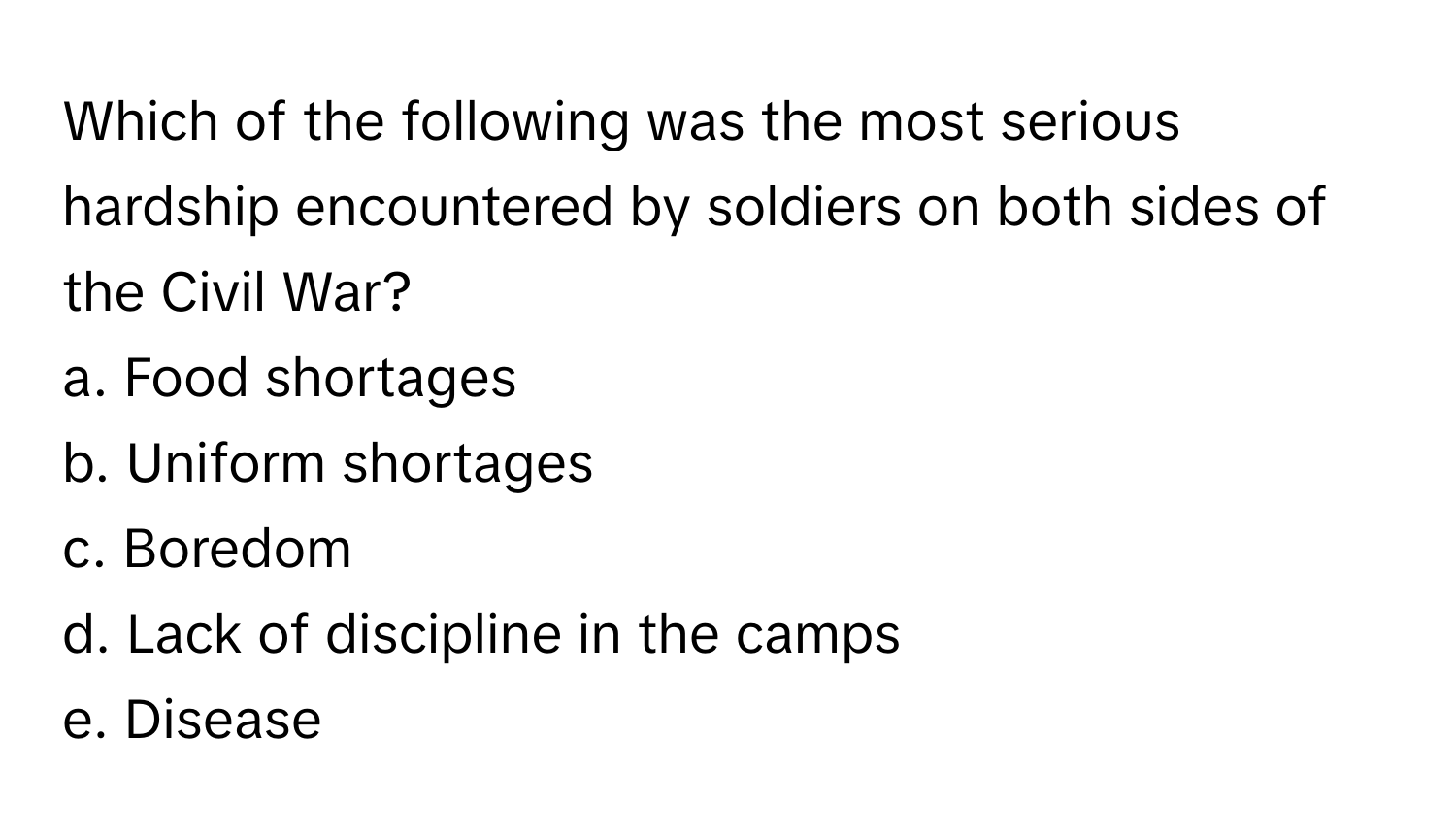 Which of the following was the most serious hardship encountered by soldiers on both sides of the Civil War?

a. Food shortages 
b. Uniform shortages 
c. Boredom 
d. Lack of discipline in the camps 
e. Disease