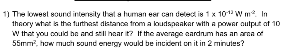 The lowest sound intensity that a human ear can detect is 1* 10^(-12)Wm^(-2). In 
theory what is the furthest distance from a loudspeaker with a power output of 10
W that you could be and still hear it? If the average eardrum has an area of
55mm^2 , how much sound energy would be incident on it in 2 minutes?