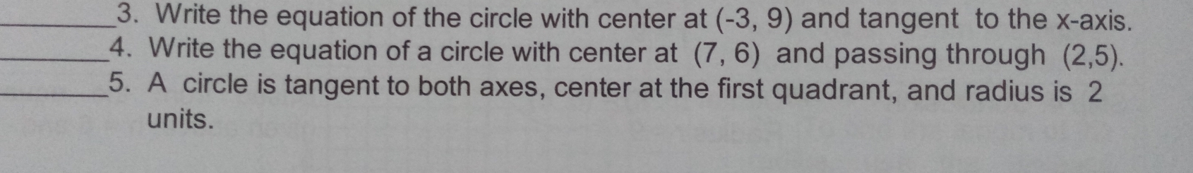 Write the equation of the circle with center at (-3,9) and tangent to the x-axis. 
_4. Write the equation of a circle with center at (7,6) and passing through (2,5). 
_5. A circle is tangent to both axes, center at the first quadrant, and radius is 2
units.