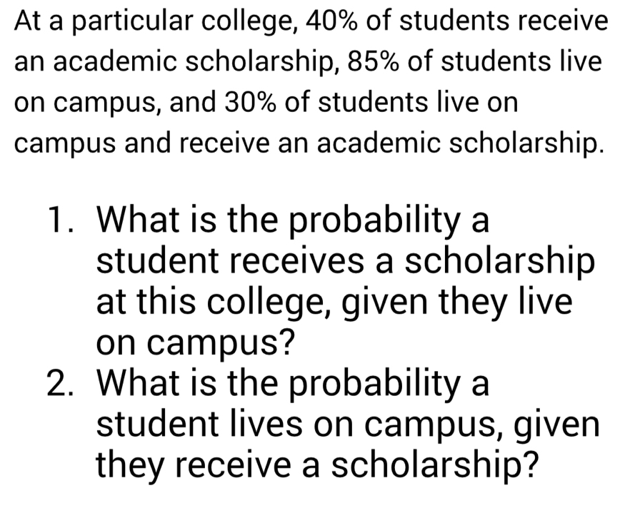 At a particular college, 40% of students receive 
an academic scholarship, 85% of students live 
on campus, and 30% of students live on 
campus and receive an academic scholarship. 
1. What is the probability a 
student receives a scholarship 
at this college, given they live 
on campus? 
2. What is the probability a 
student lives on campus, given 
they receive a scholarship?