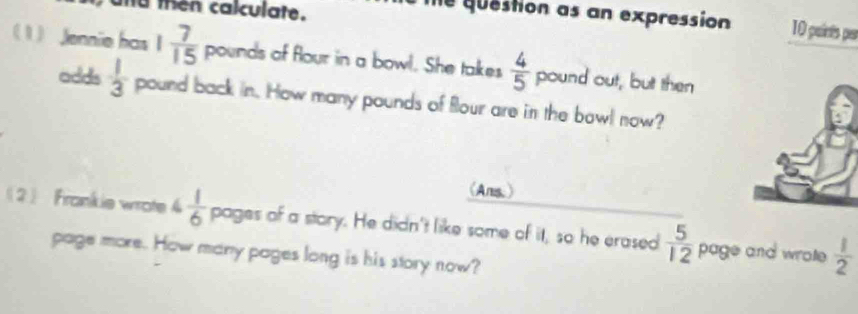 then calculate. 
me question as an expression 10 paints par 
1 Jennie has 1 7/15  pounds of flour in a bowl. She takes  4/5  pound out, but then 
adds  1/3  pound back in. How many pounds of flour are in the bowl now? 
(Ams.) 
2 Frankie wrote 4 1/6  pages of a story. He didn't like some of it, so he erased  5/12  page and wrote  1/2 
page more. How many pages long is his story now?