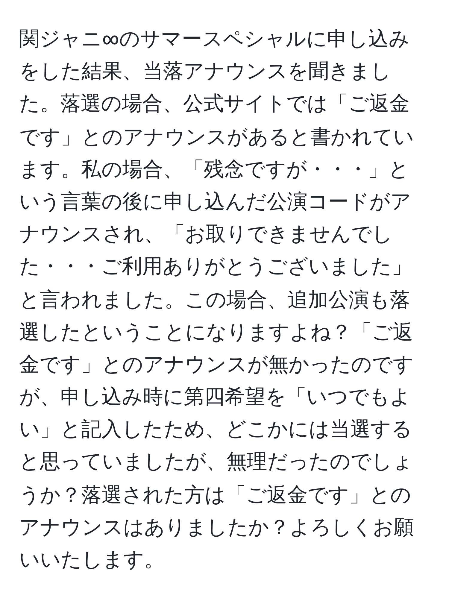 関ジャニ∞のサマースペシャルに申し込みをした結果、当落アナウンスを聞きました。落選の場合、公式サイトでは「ご返金です」とのアナウンスがあると書かれています。私の場合、「残念ですが・・・」という言葉の後に申し込んだ公演コードがアナウンスされ、「お取りできませんでした・・・ご利用ありがとうございました」と言われました。この場合、追加公演も落選したということになりますよね？「ご返金です」とのアナウンスが無かったのですが、申し込み時に第四希望を「いつでもよい」と記入したため、どこかには当選すると思っていましたが、無理だったのでしょうか？落選された方は「ご返金です」とのアナウンスはありましたか？よろしくお願いいたします。