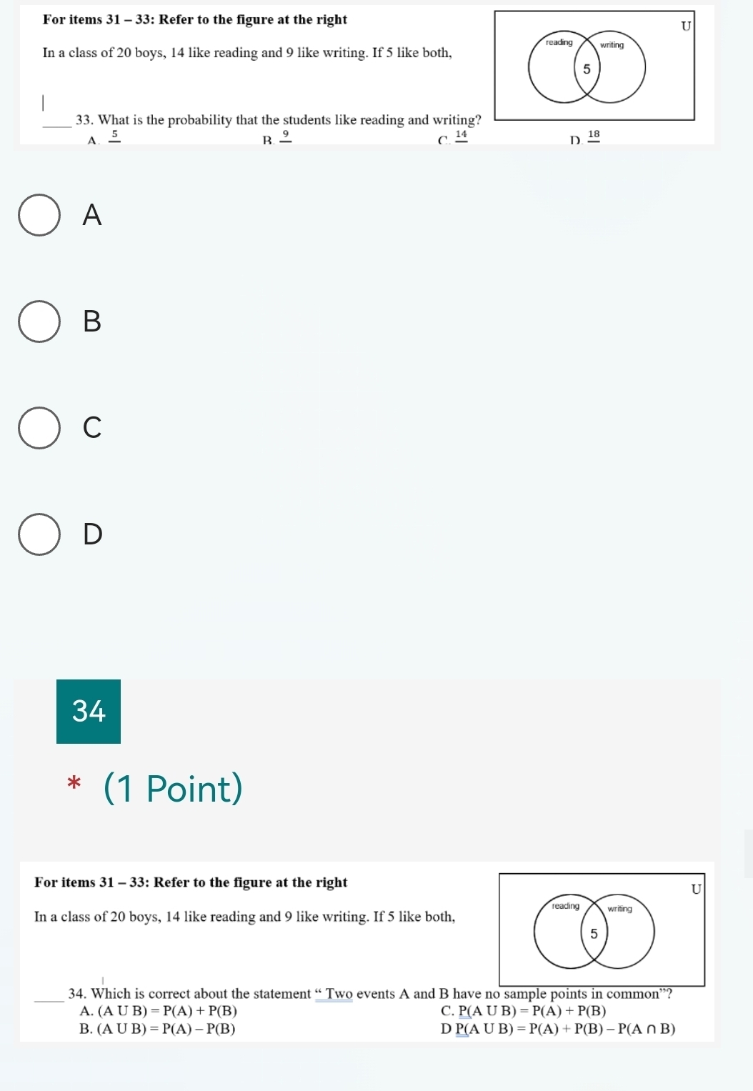 For items 31 - 33: Refer to the figure at the right
U
reading writing
In a class of 20 boys, 14 like reading and 9 like writing. If 5 like both,
5
_
33. What is the probability that the students like reading and writing?
A. frac 5 B. 9 C. 14 D. _ 18
A
B
C
D
34
* (1 Point)
For items 31 - 33: Refer to the figure at the right
U
reading writing
In a class of 20 boys, 14 like reading and 9 like writing. If 5 like both,
5
_34. Which is correct about the statement “ Two events A and B have no sample points in common”?
A. (A∪ B)=P(A)+P(B) C. P(A∪ B)=P(A)+P(B)
B. (A∪ B)=P(A)-P(B) D P(A∪ B)=P(A)+P(B)-P(A∩ B)