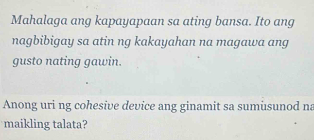 Mahalaga ang kapayapaan sa ating bansa. Ito ang 
nagbibigay sa atin ng kakayahan na magawa ang 
gusto nating gawin. 
Anong uri ng cohesive device ang ginamit sa sumusunod na 
maikling talata?