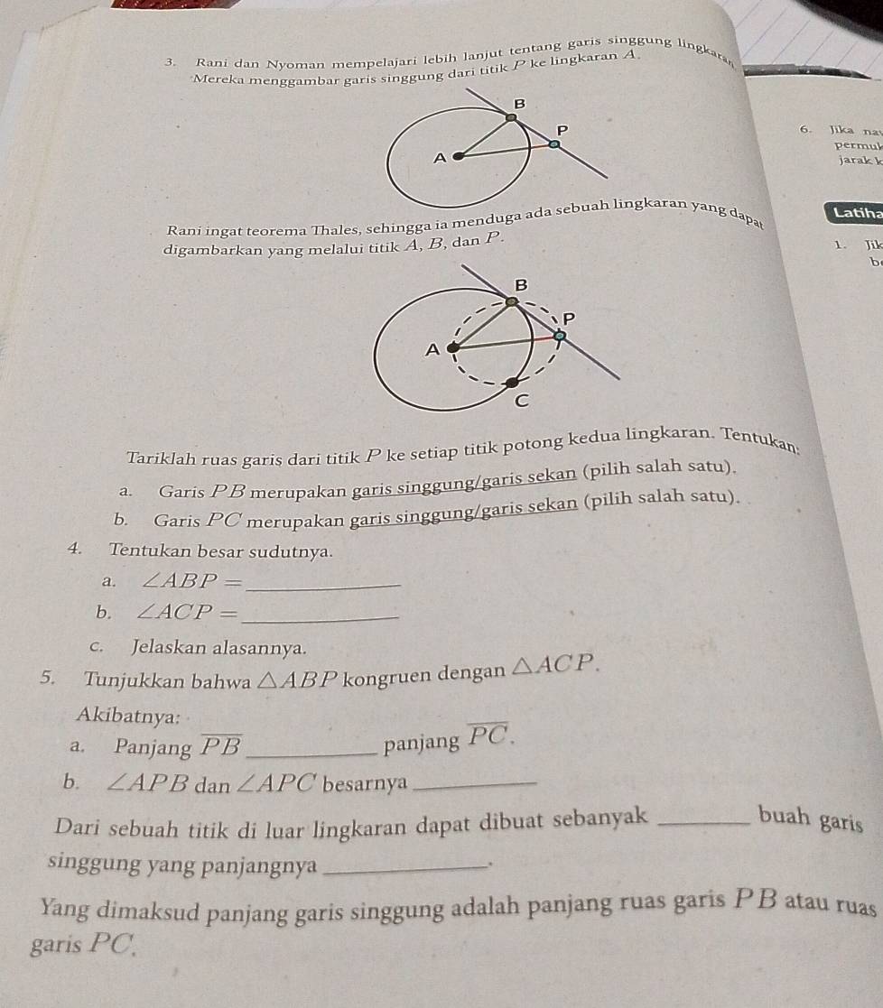 Rani dan Nyoman mempelajari lebih lanjut 
ntang garis singgung lingkaran 
Mereka menggambar garis singgung dari titik P ke lingkaran A
6. Jika na 
permul 
jarak k
Latiha 
Rani ingat teorema Thales, sehingga ia menduga angkaran yang dapat 
digambarkan yang melalui titik A, B, dan P. 
1. Jik 
b 
Tariklah ruas garis dari titik P ke setiap titik potong kedua lingkaran. Tentukan 
a. Garis PB merupakan garis singgung/garis sekan (pilih salah satu). 
b. Garis PC merupakan garis singgung/garis sekan (pilih salah satu). 
4. Tentukan besar sudutnya. 
a. ∠ ABP= _ 
b. ∠ ACP= _ 
c. Jelaskan alasannya. 
5. Tunjukkan bahwa △ ABP kongruen dengan △ ACP. 
Akibatnya: 
a. Panjang overline PB _ panjang overline PC. 
b. ∠ APB dan ∠ APC besarnya_ 
Dari sebuah titik di luar lingkaran dapat dibuat sebanyak_ 
buah garis 
singgung yang panjangnya_ 
; 
Yang dimaksud panjang garis singgung adalah panjang ruas garis PB atau ruas 
garis PC.