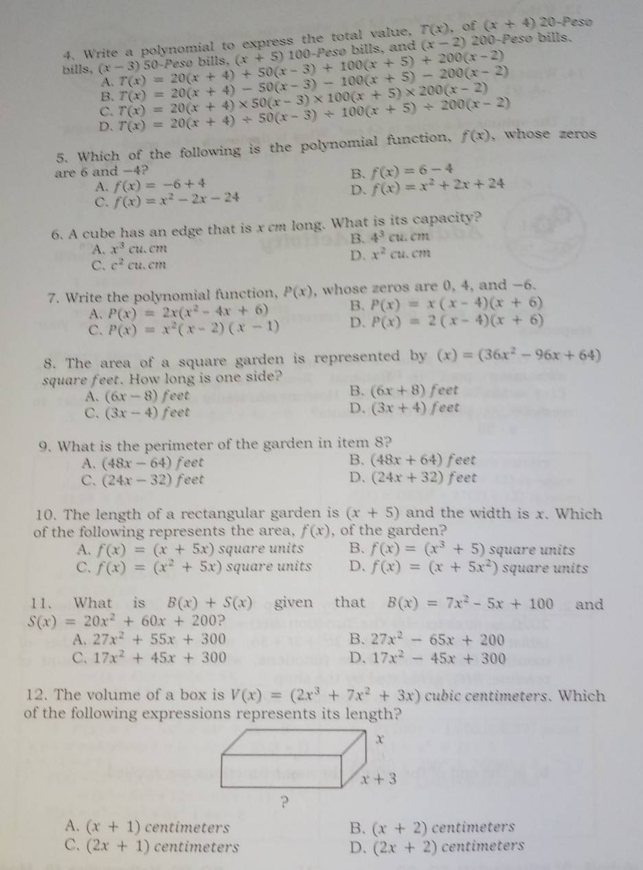 Write a polynomial to express the total value, T(x) , of (x+4)20 -Peso
50-Peso bills. (x+5)1 100-Pesø bills, and (x-2) 200-Pesø bills.
bills, (x-3) T(x)=20(x+4)+50(x-3)+100(x+5)+200(x-2) T(x)=20(x+4)-50(x-3)-100(x+5)-200(x-2)
A.
B.
C. T(x)=20(x+4)* 50(x-3)* 100(x+5)* 200(x-2)
D. T(x)=20(x+4)/ 50(x-3)/ 100(x+5)/ 200(x-2)
5. Which of the following is the polynomial function, f(x) , whose zeros
are 6 and -4?
B. f(x)=6-4
A. f(x)=-6+4 f(x)=x^2+2x+24
C. f(x)=x^2-2x-24
D.
6. A cube has an edge that is x cm long. What is its capacity?
B. 4^3cu.cm
A. x^3cu.cm
C. c^2cu.cm
D. x^2cu.cm
7. Write the polynomial function, P(x) , whose zeros are 0, 4, and -6.
A. P(x)=2x(x^2-4x+6)
B. P(x)=x(x-4)(x+6)
C. P(x)=x^2(x-2)(x-1) D. P(x)=2(x-4)(x+6)
8. The area of a square garden is represented by (x)=(36x^2-96x+64)
square feet. How long is one side?
B. (6x+8)
A. (6x-8) feet feet
D. (3x+4)
C. (3x-4) feet feet
9. What is the perimeter of the garden in item 8?
B.
A. (48x-64) feet (48x+64) feet
C. (24x-32) feet D、 (24x+32) feet
10. The length of a rectangular garden is (x+5) and the width is x. Which
of the following represents the area, f(x) , of the garden?
A. f(x)=(x+5x) square units B. f(x)=(x^3+5) square units
C. f(x)=(x^2+5x) square units D. f(x)=(x+5x^2) square units
11. What is B(x)+S(x) given that B(x)=7x^2-5x+100 and
S(x)=20x^2+60x+200 ?
A. 27x^2+55x+300 B. 27x^2-65x+200
C. 17x^2+45x+300 D. 17x^2-45x+300
12. The volume of a box is V(x)=(2x^3+7x^2+3x) cubic centimeters. Which
of the following expressions represents its length?
A. (x+1) centi meters centimeters
B. (x+2)
C. (2x+1)centimeters D. (2x+2) centimeters