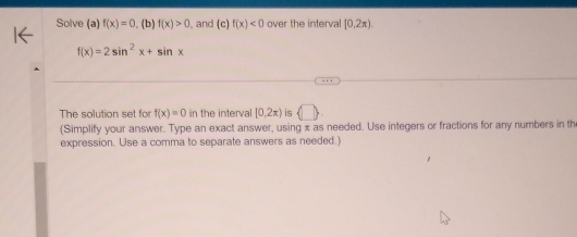 Solve (a) f(x)=0 , (b) f(x)>0 , and (c) f(x)<0</tex> over the interval [0,2π ).
f(x)=2sin^2x+sin x
The solution set for f(x)=0 in the interval [0,2x) is  □ 
(Simplify your answer. Type an exact answer, using x as needed. Use integers or fractions for any numbers in the 
expression. Use a comma to separate answers as needed.)