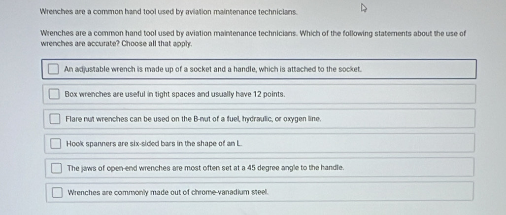 Wrenches are a common hand tool used by aviation maintenance technicians.
Wrenches are a common hand tool used by aviation maintenance technicians. Which of the following statements about the use of
wrenches are accurate? Choose all that apply.
An adjustable wrench is made up of a socket and a handle, which is attached to the socket.
Box wrenches are useful in tight spaces and usually have 12 points.
Flare nut wrenches can be used on the B-nut of a fuel, hydraulic, or oxygen line.
Hook spanners are six-sided bars in the shape of an L.
The jaws of open-end wrenches are most often set at a 45 degree angle to the handle.
Wrenches are commonly made out of chrome-vanadium steel.