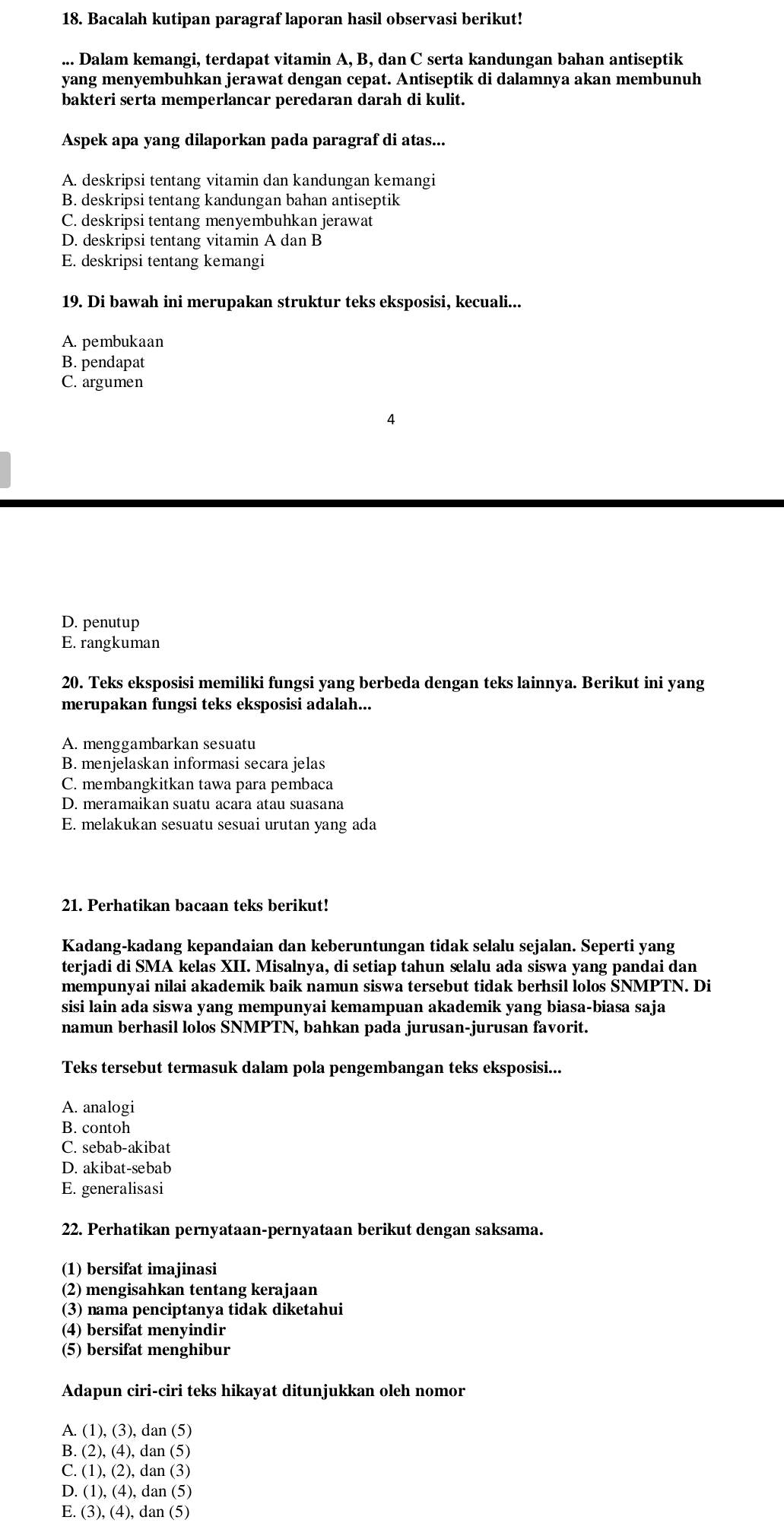 Bacalah kutipan paragraf laporan hasil observasi berikut!
... Dalam kemangi, terdapat vitamin A, B, dan C serta kandungan bahan antiseptik
yang menyembuhkan jerawat dengan cepat. Antiseptik di dalamnya akan membunuh
bakteri serta memperlancar peredaran darah di kulit.
Aspek apa yang dilaporkan pada paragraf di atas...
A. deskripsi tentang vitamin dan kandungan kemangi
B. deskripsi tentang kandungan bahan antiseptik
C. deskripsi tentang menyembuhkan jerawat
D. deskripsi tentang vitamin A dan B
E. deskripsi tentang kemangi
19. Di bawah ini merupakan struktur teks eksposisi, kecuali...
A. pembukaan
B. pendapat
C. argumen
4
D. penutup
E. rangkuman
20. Teks eksposisi memiliki fungsi yang berbeda dengan teks lainnya. Berikut ini yang
merupakan fungsi teks eksposisi adalah...
A. menggambarkan sesuatu
B. menjelaskan informasi secara jelas
C. membangkitkan tawa para pembaca
D. meramaikan suatu acara atau suasana
E. melakukan sesuatu sesuai urutan yang ada
21. Perhatikan bacaan teks berikut!
Kadang-kadang kepandaian dan keberuntungan tidak selalu sejalan. Seperti yang
terjadi di SMA kelas XII. Misalnya, di setiap tahun selalu ada siswa yang pandai dan
mempunyai nilai akademik baik namun siswa tersebut tidak berhsil lolos SNMPTN. Di
sisi lain ada siswa yang mempunyai kemampuan akademik yang biasa-biasa saja
namun berhasil lolos SNMPTN, bahkan pada jurusan-jurusan favorit.
Teks tersebut termasuk dalam pola pengembangan teks eksposisi...
A. analogi
B. contoh
C. sebab-akibat
D. akibat-sebab
E. generalisasi
22. Perhatikan pernyataan-pernyataan berikut dengan saksama.
(1) bersifat imajinasi
(2) mengisahkan tentang kerajaan
(3) nama penciptanya tidak diketahui
(4) bersifat menyindir
(5) bersifat menghibur
Adapun ciri-ciri teks hikayat ditunjukkan oleh nomor
A. (1),(3), dan (5)
B. (2), (4), dan (5)
C. (1),(2) , dan (3)
D. (1), (4), dan (5)
E. (3). (4) , dan (5)