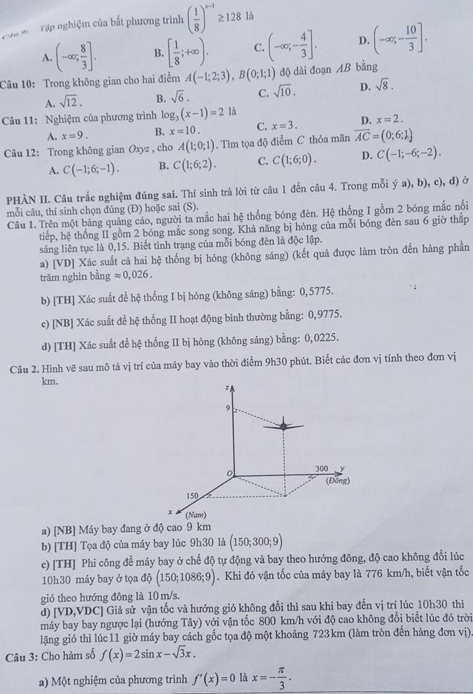 Cập * Tập nghiệm của bất phương trình ( 1/8 )^x-1≥ 128 là
A. (-∈fty ; 8/3 ]. B. [ 1/8 ;+∈fty ). C. (-∈fty ;- 4/3 ]. D. (-∈fty ;- 10/3 ].
Câu 10: Trong không gian cho hai điểm A(-1;2;3),B(0;1;1) độ dài đoạn AB bằng
A. sqrt(12).
B. sqrt(6). C. sqrt(10). D. sqrt(8).
Câu 11: Nghiệm của phương trình log _3(x-1)=2 là
A. x=9. B. x=10. C. x=3. D. x=2.
Câu 12: Trong không gian Oxyz , cho A(1;0;1). Tìm tọa độ điểm C thỏa mãn overline AC=(0;6;1)
A. C(-1;6;-1). B. C(1;6;2). C. C(1;6;0). D. C(-1;-6;-2).
PHÀN II. Câu trắc nghiệm đúng sai. Thí sinh trả lời từ câu 1 đến câu 4. Trong mỗi ý a), b), c), d) ở
mỗi câu, thí sinh chọn đúng (Đ) hoặc sai (S).
Câu 1. Trên một bảng quảng cáo, người ta mắc hai hệ thống bóng đèn. Hệ thống I gồm 2 bóng mắc nối
tiếp, hệ thống II gồm 2 bóng mắc song song. Khả năng bị hỏng của mỗi bóng đèn sau 6 giờ thắp
sáng liên tục là 0,15. Biết tình trạng của mỗi bóng đèn là độc lập.
a) [VD] Xác suất cả hai hệ thống bị hỏng (không sáng) (kết quả được làm tròn đến hàng phần
trăm nghìn bằng approx 0,026.
b) [TH] Xác suất đề hệ thống I bị hỏng (không sáng) bằng: 0,5775.
c) [NB] Xác suất đề hệ thống II hoạt động bình thường bằng: 0,9775.
d) [TH] Xác suất để hệ thống II bị hỏng (không sáng) bằng: 0,0225.
Câu 2. Hình vẽ sau mô tả vị trí của máy bay vào thời điểm 9h30 phút. Biết các đơn vị tính theo đơn vị
km.
a) [NB] Máy bay đang ở độ cao 9 km
b) [TH] Tọa độ của máy bay lúc 9h30 là (150;300;9)
c) [TH] Phi công để máy bay ở chế độ tự động và bay theo hướng đông, độ cao không đổi lúc
10h30 máy bay ở tọa dhat o(150;1086;9). Khi đó vận tốc của máy bay là 776 km/h, biết vận tốc
gió theo hướng đông là 10 m/s.
d) L VD, VDC] Giả sử vận tốc và hướng gió không đổi thì sau khi bay đến vị trí lúc 10h30 thì
máy bay bay ngược lại (hướng Tây) với vận tốc 800 km/h với độ cao không đổi biết lúc đó trời
lặng gió thì lúc11 giờ máy bay cách gốc tọa độ một khoảng 723km (làm tròn đến hàng đơn vị)
Câu 3: Cho hàm số f(x)=2sin x-sqrt(3)x.
a) Một nghiệm của phương trình f'(x)=0 là x=- π /3 .