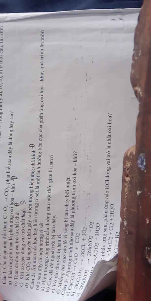 ng mờry a), b), c), d) ở môi cau, thi sinh
Câu 1: Cho phản ứng đốt than: C+O_2to CO_2 , phát biểu sau đây là đúng hay sai?
a) Phản ứng đốt than là phản ứng oxỉ hóa - khử.
b) Than đá đóng vai trò là chất khử.
c) Khí oxygen đóng vai trò chất khử.
d) Khí CO_2 là nguyên nhân gây ra hiện tượng hiệu ứng nhà kính.
Câu 2: Ăn mòn hóa học hay hiện tượng rỉ sét là một ảnh hưởng tiêu cực của phản ứng oxi hóa -khử, quá trình ăn mòn
nào sau đây là hiện tượng rì sét
a) Hiện tượng công trình cầu đường sau một thời gian bị han ri
b) Cục đá đề ngoài trời bị tan chảy.
c) Vỏ tàu thuyển bị han ri.
d) Miếng bơ cho vào lò vi sóng bị tan chảy bởi nhiệt.
Câu 3: Phương trình nào sau đây là phương trình oxi hóa - khử?
a) CaC 23 to CaO+CO2
b) 2KClO3 2KCl+3O2
c) 2NaNO3
2NaNO2+O2
Al2O3+3H2O
phản ứng sau, phản ứng nào HCl đóng vai trò là chất oxi hoá?
to MnCl2+Cl2+2H2O
Cl_+H2