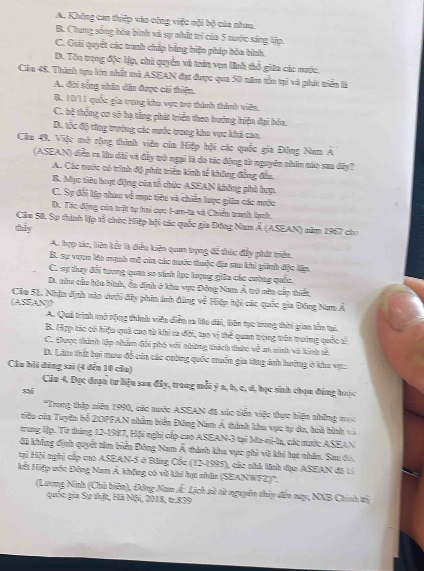 A. Không ca thiệp vào công việc nội bộ của nham.
B. Chưng sống hòa bình và sự nhất trì của 5 nước sáng lập.
C. Giải quyết các tranh chấp bằng biện pháp hòa bình.
D. Tôn trọng độc lập, chủ quyền và toàn vẹn lĩnh thổ giữn các mưộc.
Cầu 48. Thình tựu lớn nhất mà ASEAN đạt được qua 50 năm tồn tại và phát triển là
A. đời sống nhân dân được cải thiện.
B. 10/71 quốc gia trong khu vực trợ thành thành viên.
C. hệ thống cơ sở hạ tầng phát triển theo hướng hiện đại hóa.
D. tốc độ ting trưởng các nước trong khu vực khá cao.
Câm 49. Việc mở rộng thành viên của Hiệp hội các quốc gia Đông Num Á
(ASEAN) diễn ra lâu dài và đầy trò ngại là do tác động từ nguyên nhân nào sau đây?
A. Các nước có trình độ phát triển kinh tế không đồng đều.
B. Mục tiêu hoạt động của tổ chức ASEAN không phù hợp.
C. Sự đối lập nhau về mục tiêu và chiến lược giữa các nước
D. Tác động của trật tự hai cực I-an-ta và Chiến tranh lạnh.
Câu 50. Sự thành lập tổ chức Hiệp hội các quốc gia Đông Nam Á (ASEAN) năm 1967 cho
thấy
A. hợp tác, liên kết là điều kiện quan trọng đễ thúc đầy phát triển.
B. sự vươn lên mạnh mẽ của các mước thuộc địa sau khi giành đặc lập.
C. sự thay đổi trương quan so sánh lực lượng giữa các cường quốc.
D. nhu cầu hòa bình, ễn định ở khu vục Đông Nam Á trở nên cấp thiết
Câu 51. Nhận định nào dưới đây phin ánh đũng về Hiệp hội các quốc gia Đông Nam Á
(ASEAN)?
A. Quá trình mở rộng thành viên diễn ra lâu dài, liên tục trong thời gian tồn tại.
B. Hợp tác có hiệu quả cao từ khi ra đời, tạo vị thể quan trọng trên trường quốc tế
C. Được thành lập nhằm đổi phố với những thách thức về an ninh và kinh tễ.
D. Lâm thất bại mưu đồ của các cường quốc muồn gia tăng ảnh hường ở khu vụ:.
Câu hỏi đảng sai (4 đến 10 câu)
Ciu 4. Đọc đoạn tư liệu sau đây, trong mỗi ý a, b, c, d, học sinh chọn đúng hoặc
sai
''Trong thập niên 1990, các mước ASEAN đã xúc tiền việc thực hiện những mục
tiêu của Tuyên bố ZOPFAN nhằm biển Đông Nam Á thành khu vực tự đo, hoà bình và
trung lập. Từ tháng 12-1987, Hội nghị cấp cao ASEAN-3 tại Ma-ni-la, các mước ASEAN
đã khẳng định quyết tâm biển Đông Nam Á thành khu vực phi vũ khí hạt nhân. Sau đó,
tại Hội nghị cấp cao ASEAN-5 ở Băng Cốc (12-1995), các nhà lình đạo ASEAN đã Li
kết Hiệp ước Đông Nam Á không có vũ khí hạt nhân (SEANWFZ)'.
(Lương Ninh (Chủ biên), Đông Nam Á: Lịch sử từ nguyên thủy đến nay, NXB Chính trị
quốc gia Sự thật, Hà Nội, 2018, tr.839