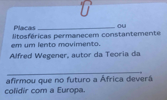 Placas_ 
ou 
litosféricas permanecem constantemente 
em um lento movimento. 
Alfred Wegener, autor da Teoria da 
_ 
afirmou que no futuro a África deverá 
colidir com a Europa.