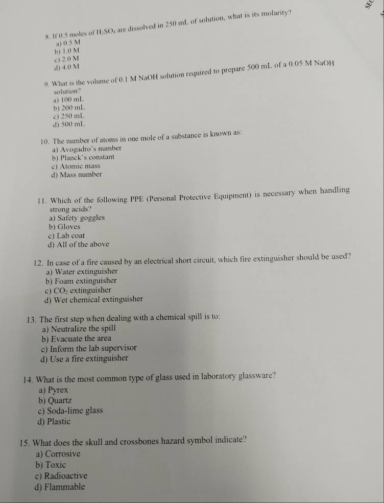 If 0.5 moles of H_2SO are dissolved in 250 mL of solution, what is its molarity?
a) 0.5 M
b) L.0 M
c) 2.0 M
d) 4.0 M
9. What is the volume of 0.1 M NaOH solution required to prepare 500 mL of a 0.05 M NaOH
solution?
a) 100 mL
b) 200 mL
c) 250 mL
d) 500 mL
10. The number of atoms in one mole of a substance is known as:
a) Avogadro's number
b) Planck's constant
c) Atomic mass
d) Mass number
11. Which of the following PPE (Personal Protective Equipment) is necessary when handling
strong acids?
a) Safety goggles
b) Gloves
c) Lab coat
d) All of the above
12. In case of a fire caused by an electrical short circuit, which fire extinguisher should be used?
a) Water extinguisher
b) Foam extinguisher
c) CO₂ extinguisher
d) Wet chemical extinguisher
13. The first step when dealing with a chemical spill is to:
a) Neutralize the spill
b) Evacuate the area
c) Inform the lab supervisor
d) Use a fire extinguisher
14. What is the most common type of glass used in laboratory glassware?
a) Pyrex
b) Quartz
c) Soda-lime glass
d) Plastic
15. What does the skull and crossbones hazard symbol indicate?
a) Corrosive
b) Toxic
c) Radioactive
d) Flammable