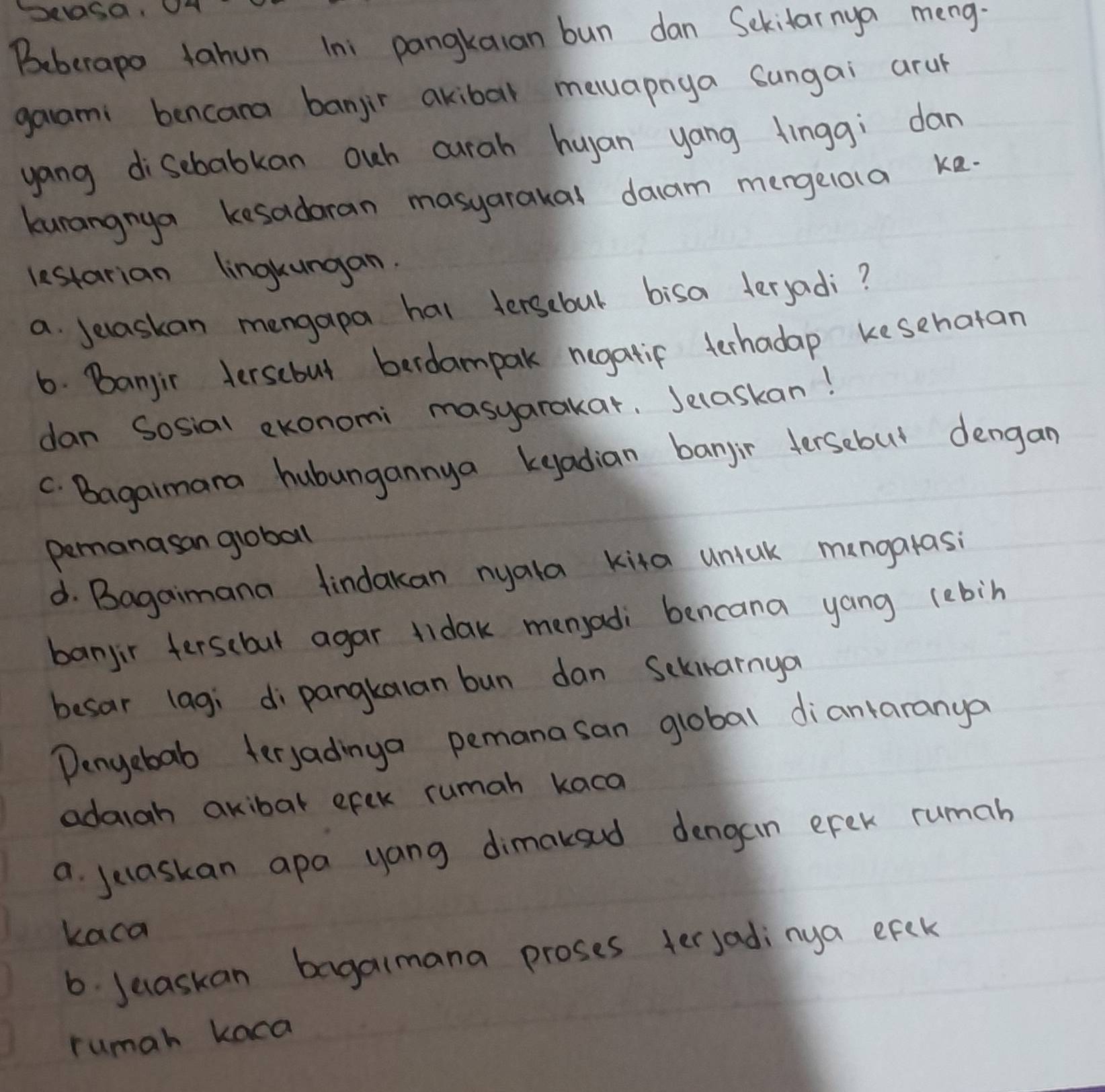 Beberapo tahun Ini pangkaian bun dan Sekitarnya meng. 
gaami bencara banjir akibal meuapnya sungai arul 
yang disebabkan ouh curah huyan yang finggi dan 
kunangnya kesadoran masyarakal daam mergelola ke. 
lestarian lingkungan. 
a. Jelaskan mengapa hal tersebul bisa teryadi? 
6. Banjir tersebul becdampak negatif terhadap kesehatan 
dan Sosial ekonomi masyarakar, Jelaskan! 
C. Bagaimara hubungannya keadian banjir dersebut dengan 
Pemanasan gioball 
d. Bagaimana findakan nyala kita uniak mangarasi 
banjir fersebut agar tidak menjadi bencana yang lebin 
besar lagi dipangkalan bun dan Sckiarnya 
Dengebab teryadinga pemanasan global diantaranya 
adaigh akibal efek rumah kaca 
a jecaskan apa yang dimakoud dengain erek rumah 
kaca 
6. Jeaskan bagalmana proses terjadinya efek 
rumah kaca